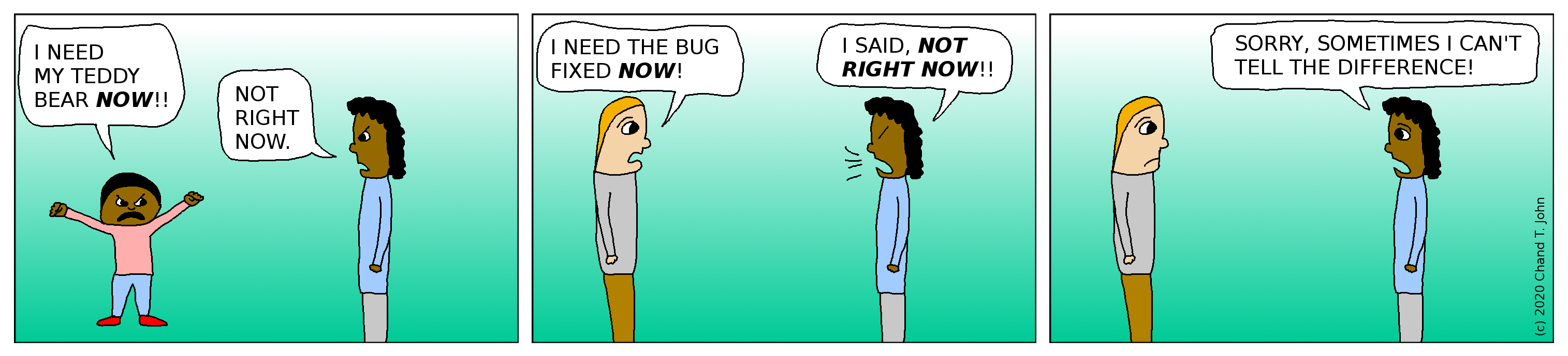 Kid yells, "I need my teddy bear NOW!" Person says, "Not right now." Boss says, "I need the bug fixed NOW!" Person says, "I said, NOT RIGHT NOW!!" Person then says, "Sorry, sometimes I can't tell the difference!"