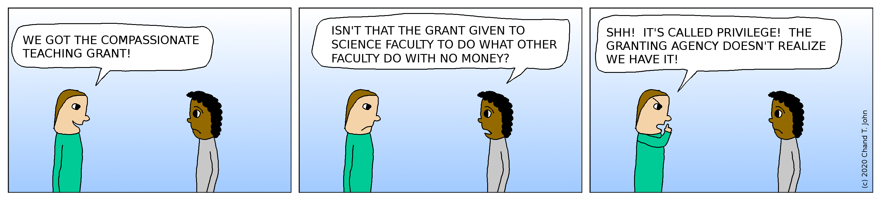 Person says, "We got the compassionate teaching grant!" Other person says, "Isn't that the grant given to science faculty to do what other faculty do with no money?" First person says, "Shh! It's called privilege! The granting agency doesn't realize we have it!"