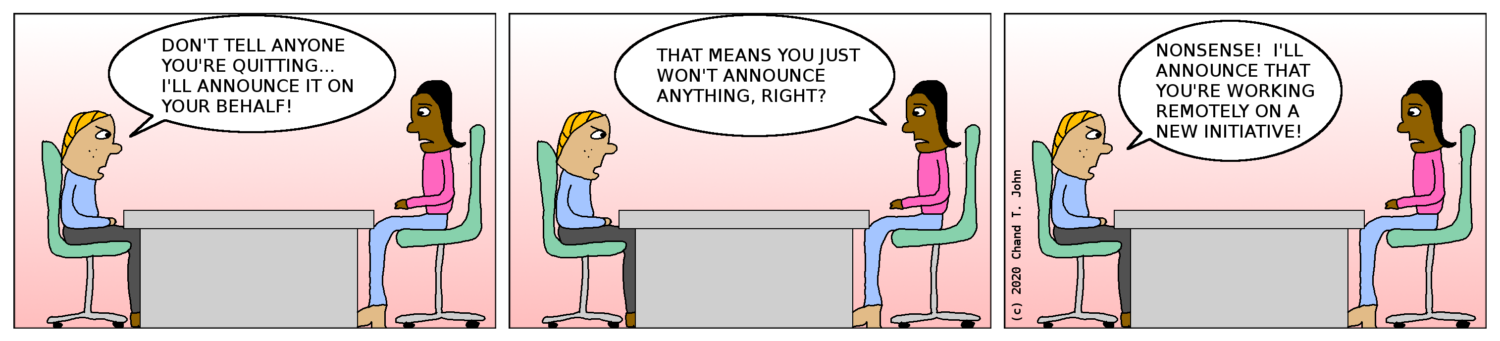 Boss tells employee: "Don't tell anyone you're quitting... I'll announce it on your behalf!" Employee replies, "That means you just won't announce anything, right?" Boss replies, "Nonsense! I'll announce that you're working remotely on a new initiative!"