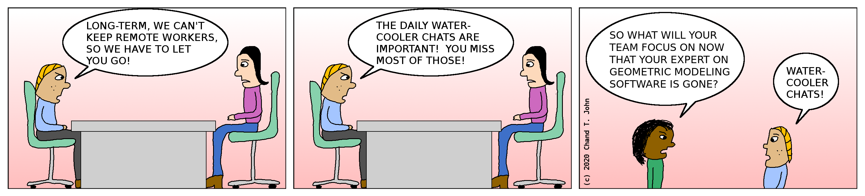 Boss says, "Long-term, we can't keep remote workers, so we have to let you go! The daily water-cooler chats are important! You miss most of those!" Other boss asks first boss, "So what will your team focus on now that your expert on geometric modeling software is gone?" First boss replies, "Water-cooler chats!"
